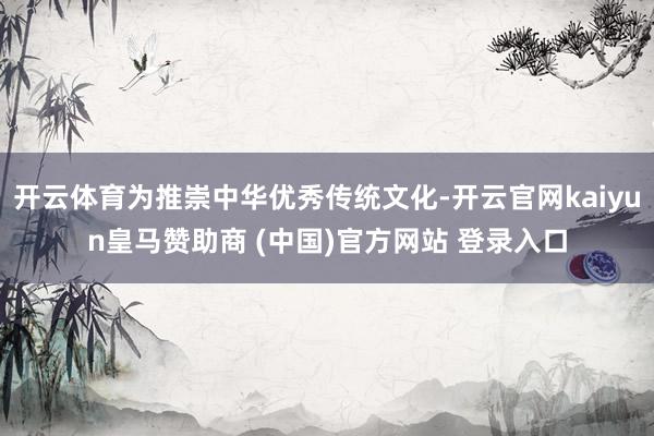 开云体育为推崇中华优秀传统文化-开云官网kaiyun皇马赞助商 (中国)官方网站 登录入口