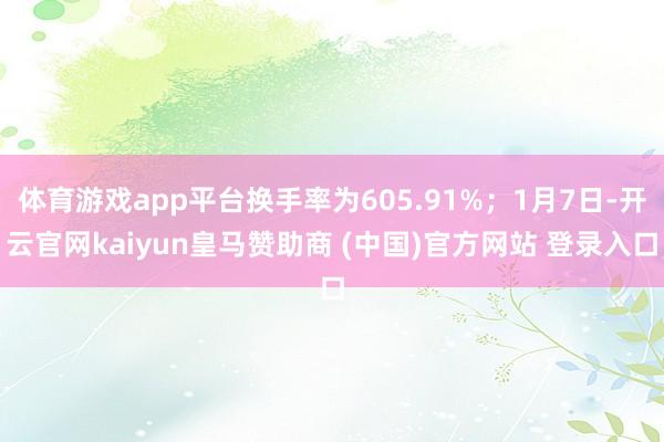 体育游戏app平台换手率为605.91%；1月7日-开云官网kaiyun皇马赞助商 (中国)官方网站 登录入口