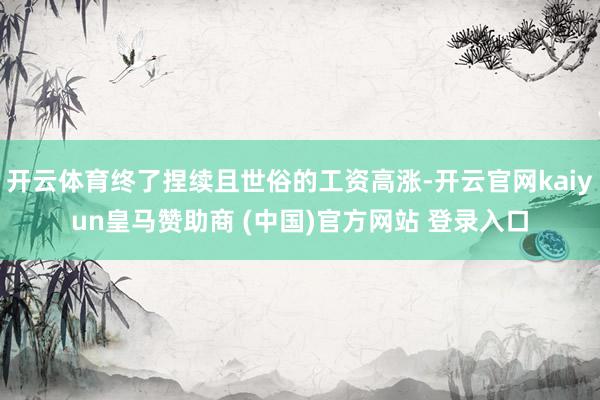 开云体育终了捏续且世俗的工资高涨-开云官网kaiyun皇马赞助商 (中国)官方网站 登录入口