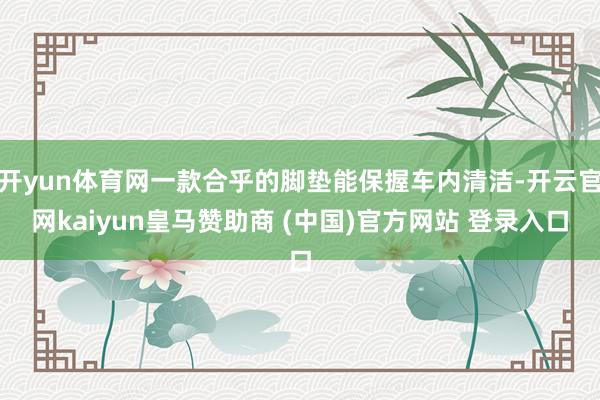 开yun体育网一款合乎的脚垫能保握车内清洁-开云官网kaiyun皇马赞助商 (中国)官方网站 登录入口