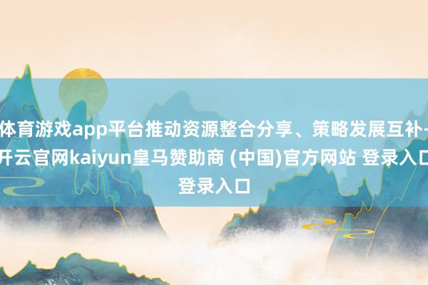 体育游戏app平台推动资源整合分享、策略发展互补-开云官网kaiyun皇马赞助商 (中国)官方网站 登录入口