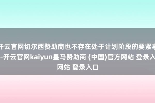 开云官网切尔西赞助商也不存在处于计划阶段的要紧事项-开云官网kaiyun皇马赞助商 (中国)官方网站 登录入口