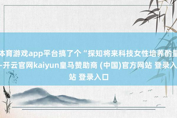 体育游戏app平台搞了个“探知将来科技女性培养酌量”-开云官网kaiyun皇马赞助商 (中国)官方网站 登录入口