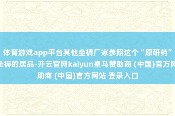 体育游戏app平台其他坐褥厂家参照这个“原研药”的联系范例坐褥的居品-开云官网kaiyun皇马赞助商 (中国)官方网站 登录入口