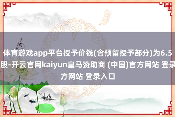 体育游戏app平台授予价钱(含预留授予部分)为6.58元/股-开云官网kaiyun皇马赞助商 (中国)官方网站 登录入口