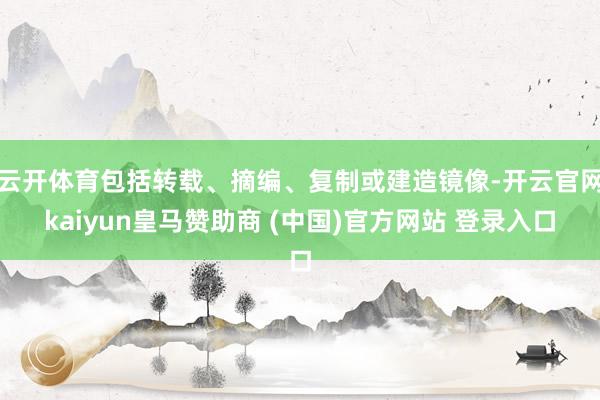 云开体育包括转载、摘编、复制或建造镜像-开云官网kaiyun皇马赞助商 (中国)官方网站 登录入口