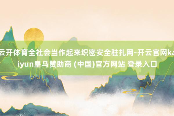 云开体育全社会当作起来织密安全驻扎网-开云官网kaiyun皇马赞助商 (中国)官方网站 登录入口