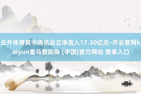 云开体育其中通讯设立净流入17.30亿元-开云官网kaiyun皇马赞助商 (中国)官方网站 登录入口