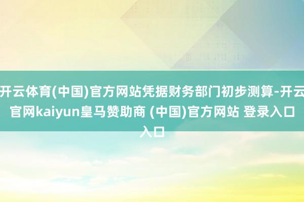 开云体育(中国)官方网站凭据财务部门初步测算-开云官网kaiyun皇马赞助商 (中国)官方网站 登录入口