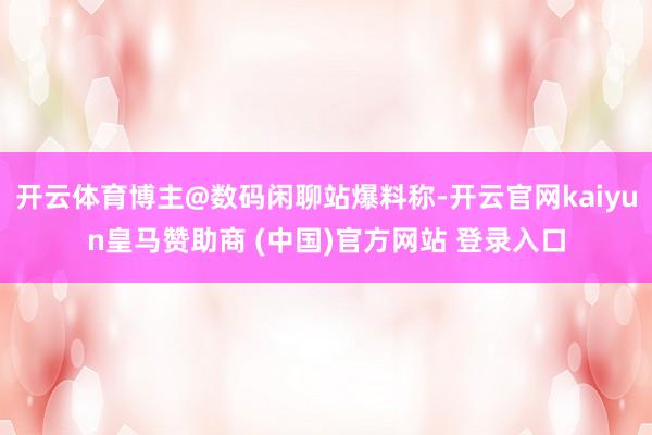 开云体育博主@数码闲聊站爆料称-开云官网kaiyun皇马赞助商 (中国)官方网站 登录入口