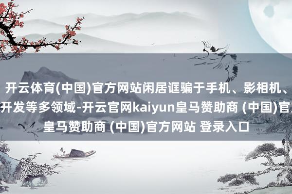 开云体育(中国)官方网站闲居诓骗于手机、影相机、医学电子、安防开发等多领域-开云官网kaiyun皇马赞助商 (中国)官方网站 登录入口