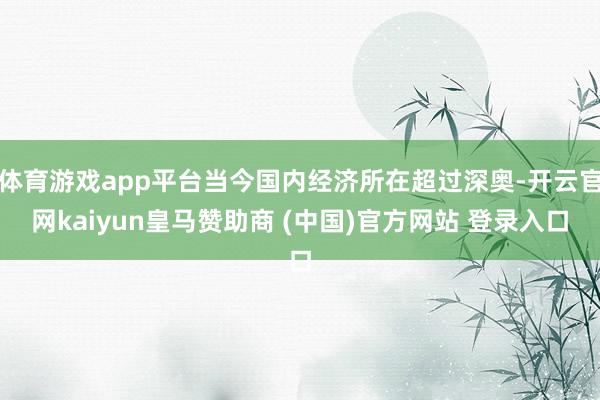 体育游戏app平台当今国内经济所在超过深奥-开云官网kaiyun皇马赞助商 (中国)官方网站 登录入口