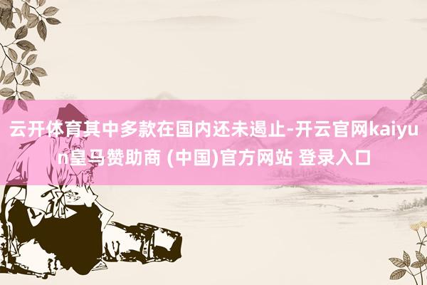 云开体育其中多款在国内还未遏止-开云官网kaiyun皇马赞助商 (中国)官方网站 登录入口