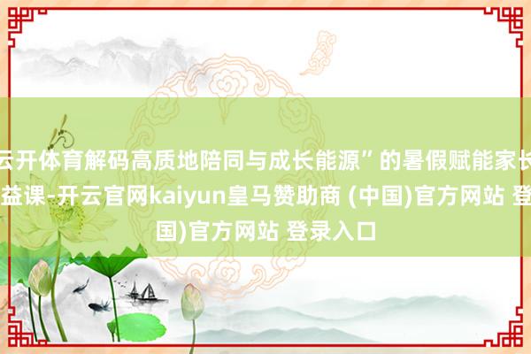云开体育解码高质地陪同与成长能源”的暑假赋能家长成长公益课-开云官网kaiyun皇马赞助商 (中国)官方网站 登录入口