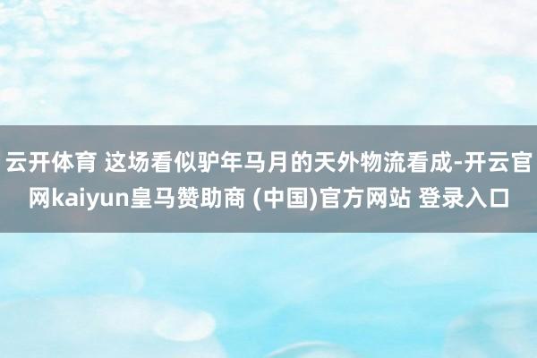 云开体育 　　这场看似驴年马月的天外物流看成-开云官网kaiyun皇马赞助商 (中国)官方网站 登录入口