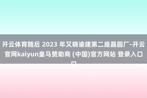 开云体育随后 2023 年又晓谕建第二座晶圆厂-开云官网kaiyun皇马赞助商 (中国)官方网站 登录入口