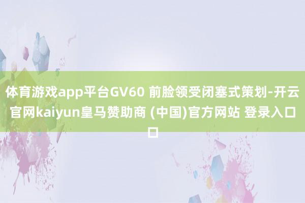 体育游戏app平台GV60 前脸领受闭塞式策划-开云官网kaiyun皇马赞助商 (中国)官方网站 登录入口