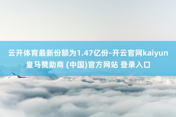 云开体育最新份额为1.47亿份-开云官网kaiyun皇马赞助商 (中国)官方网站 登录入口