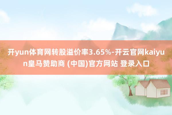 开yun体育网转股溢价率3.65%-开云官网kaiyun皇马赞助商 (中国)官方网站 登录入口