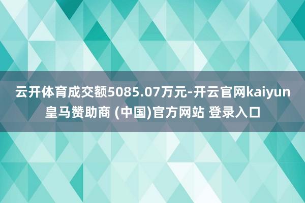 云开体育成交额5085.07万元-开云官网kaiyun皇马赞助商 (中国)官方网站 登录入口