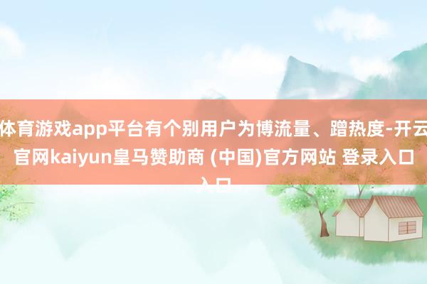 体育游戏app平台有个别用户为博流量、蹭热度-开云官网kaiyun皇马赞助商 (中国)官方网站 登录入口