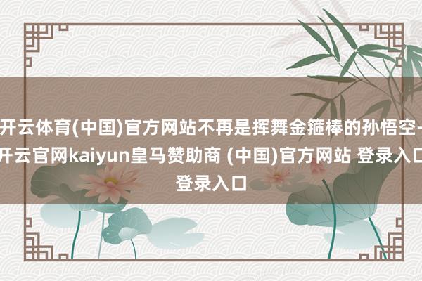 开云体育(中国)官方网站不再是挥舞金箍棒的孙悟空-开云官网kaiyun皇马赞助商 (中国)官方网站 登录入口