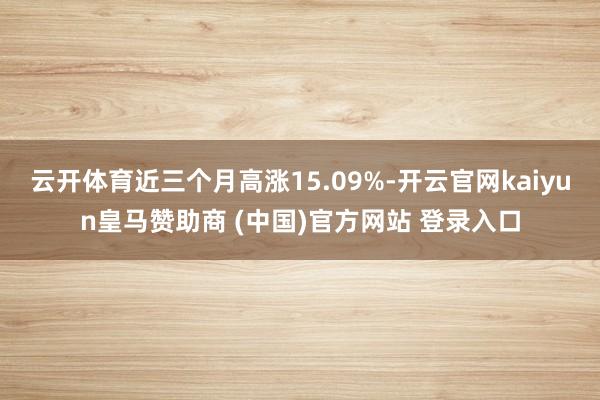 云开体育近三个月高涨15.09%-开云官网kaiyun皇马赞助商 (中国)官方网站 登录入口