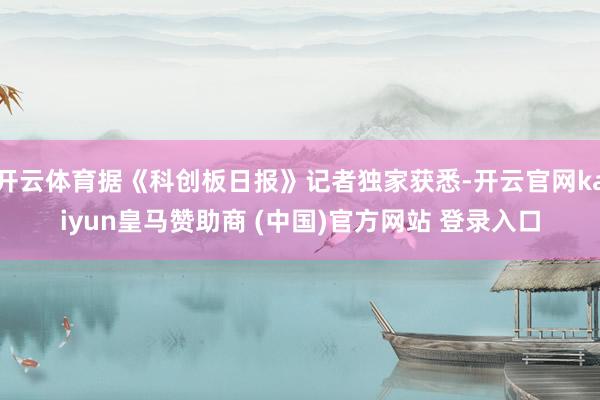 开云体育据《科创板日报》记者独家获悉-开云官网kaiyun皇马赞助商 (中国)官方网站 登录入口