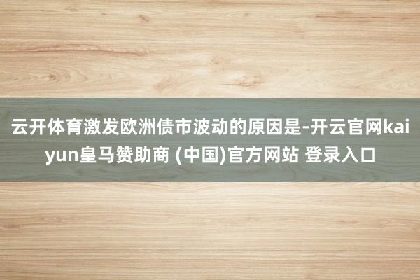 云开体育　　激发欧洲债市波动的原因是-开云官网kaiyun皇马赞助商 (中国)官方网站 登录入口