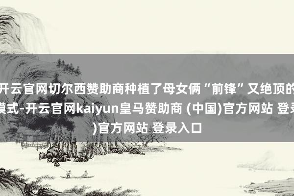 开云官网切尔西赞助商种植了母女俩“前锋”又绝顶的相处模式-开云官网kaiyun皇马赞助商 (中国)官方网站 登录入口