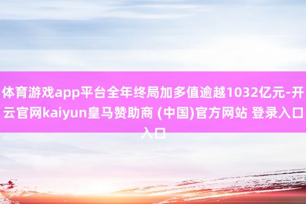 体育游戏app平台全年终局加多值逾越1032亿元-开云官网kaiyun皇马赞助商 (中国)官方网站 登录入口