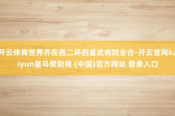 开云体育世界齐在西二环的宣武病院会合-开云官网kaiyun皇马赞助商 (中国)官方网站 登录入口