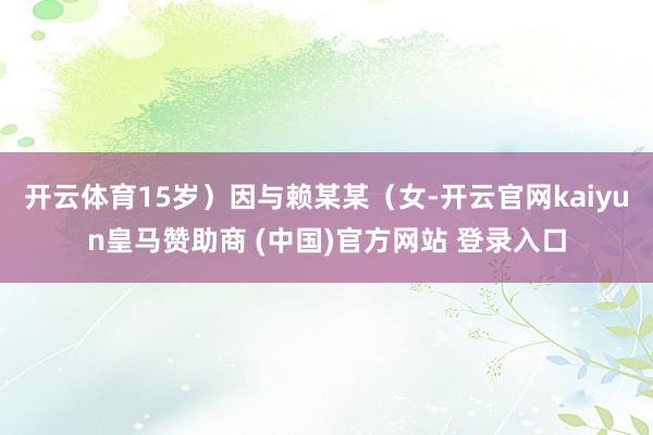 开云体育15岁）因与赖某某（女-开云官网kaiyun皇马赞助商 (中国)官方网站 登录入口