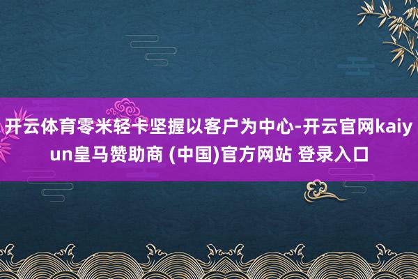 开云体育零米轻卡坚握以客户为中心-开云官网kaiyun皇马赞助商 (中国)官方网站 登录入口