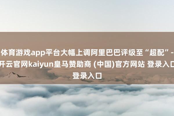 体育游戏app平台大幅上调阿里巴巴评级至“超配”-开云官网kaiyun皇马赞助商 (中国)官方网站 登录入口
