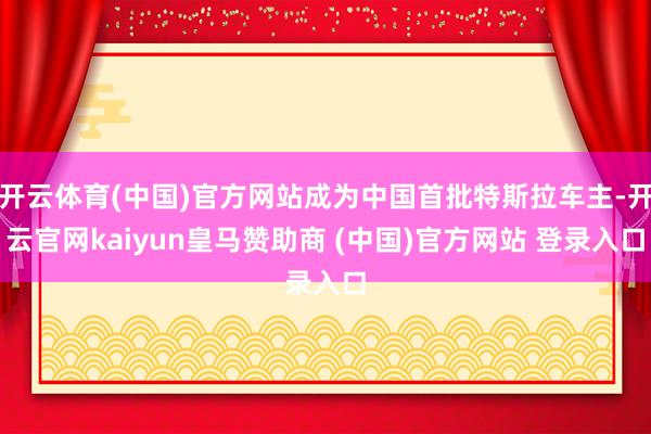 开云体育(中国)官方网站成为中国首批特斯拉车主-开云官网kaiyun皇马赞助商 (中国)官方网站 登录入口