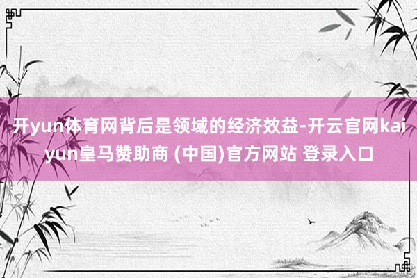 开yun体育网背后是领域的经济效益-开云官网kaiyun皇马赞助商 (中国)官方网站 登录入口