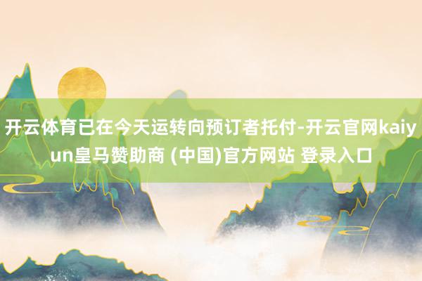 开云体育已在今天运转向预订者托付-开云官网kaiyun皇马赞助商 (中国)官方网站 登录入口
