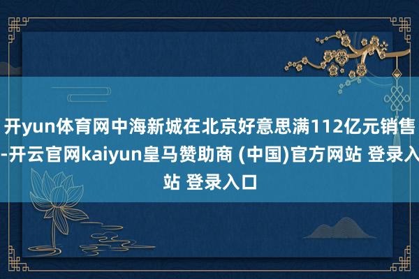 开yun体育网中海新城在北京好意思满112亿元销售额-开云官网kaiyun皇马赞助商 (中国)官方网站 登录入口