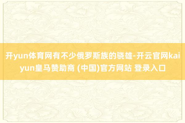 开yun体育网有不少俄罗斯族的骁雄-开云官网kaiyun皇马赞助商 (中国)官方网站 登录入口