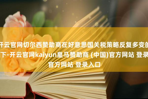 开云官网切尔西赞助商在好意思国关税策略反复多变的配景下-开云官网kaiyun皇马赞助商 (中国)官方网站 登录入口
