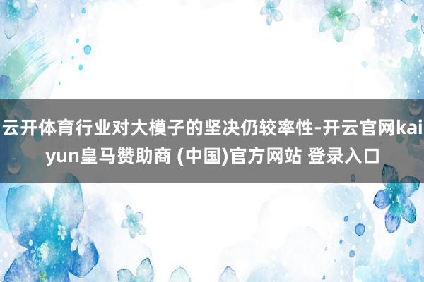 云开体育行业对大模子的坚决仍较率性-开云官网kaiyun皇马赞助商 (中国)官方网站 登录入口