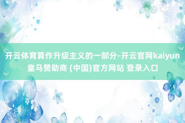开云体育算作升级主义的一部分-开云官网kaiyun皇马赞助商 (中国)官方网站 登录入口