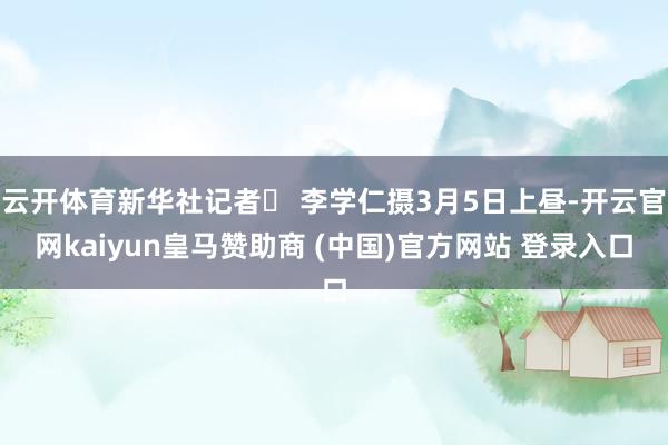 云开体育新华社记者  李学仁摄3月5日上昼-开云官网kaiyun皇马赞助商 (中国)官方网站 登录入口