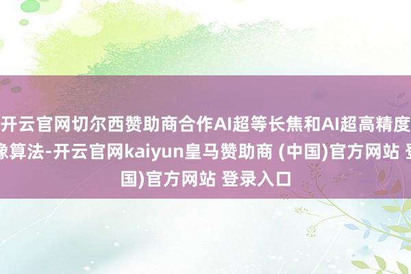 开云官网切尔西赞助商合作AI超等长焦和AI超高精度东谈主像算法-开云官网kaiyun皇马赞助商 (中国)官方网站 登录入口