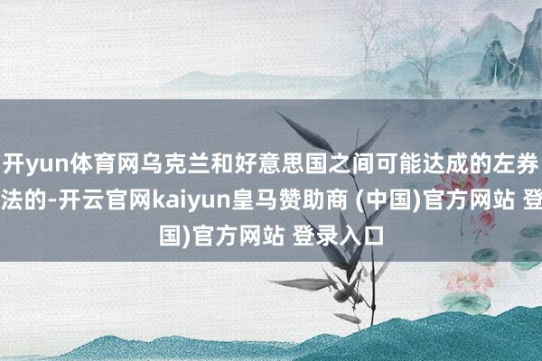 开yun体育网乌克兰和好意思国之间可能达成的左券是不对法的-开云官网kaiyun皇马赞助商 (中国)官方网站 登录入口