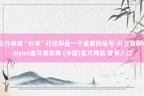 云开体育“分享”行径即是一个重要的信号-开云官网kaiyun皇马赞助商 (中国)官方网站 登录入口