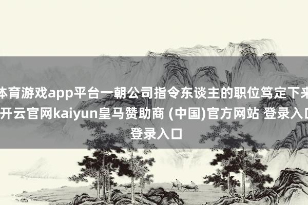 体育游戏app平台一朝公司指令东谈主的职位笃定下来-开云官网kaiyun皇马赞助商 (中国)官方网站 登录入口