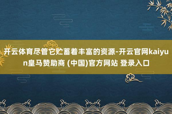 开云体育尽管它贮蓄着丰富的资源-开云官网kaiyun皇马赞助商 (中国)官方网站 登录入口