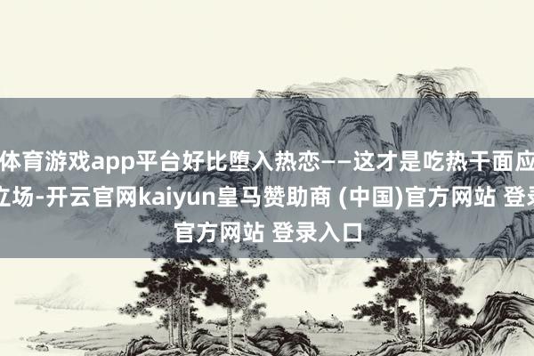 体育游戏app平台好比堕入热恋——这才是吃热干面应有的立场-开云官网kaiyun皇马赞助商 (中国)官方网站 登录入口